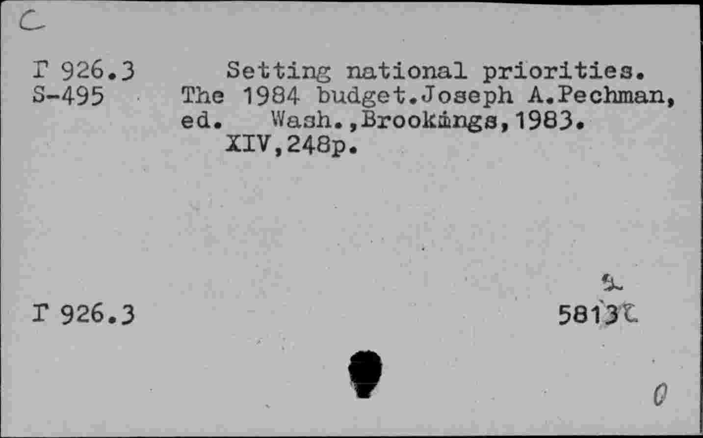 ﻿r 926.3 S-495
Setting national priorities.
The 1984 budget.Joseph A.Pechman ed. Wash.»Brookings,1983.
XIV,248p.
T 926.3
58131